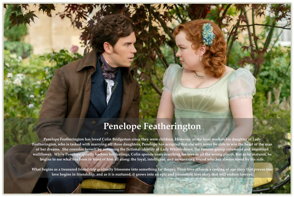 Penelope Featherington  Penelope Featherington has loved Colin Bridgerton since they were children. However, as the least marketable daughter of Lady Featherington, who is tasked with marrying off three daughters, Penelope has accepted that she will never be able to win the heart of the man of her dreams.  She consoles herself by assuming the fictional identity of Lady Whistledown, the famous gossip columnist and unnoticed wallflower.  While Penelope quietly harbors her feelings, Colin spends years searching for love in all the wrong places. But as he matures, he begins to see what has been in front of him all along: the loyal, intelligent, and unwavering friend who has always stood by his side.  What begins as a treasured friendship gradually blossoms into something far deeper. Their love affair is a coming of age story that proves true love begins in friendship, and as it is nurtured, it grows into an epic and passionate love story that will endure forever.