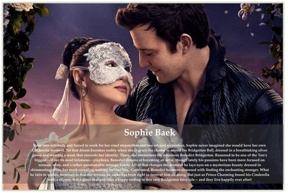 Sophie Baek  Born into servitude and forced to work for her cruel stepmother and two wicked stepsisters, Sophie never imagined she would have her own Cinderella moment. Yet that dream becomes reality when she is given the chance to attend the Bridgerton Ball, dressed in a breathtaking silver gown and wearing a mask that conceals her identity. There, she encounters the notorious Benedict Bridgerton. Rumored to be one of the Ton's biggest—if not its most infamous—playboys, Benedict dreams of becoming an artist, though lately his passions have been more focused on women, wine, and a rather questionable ménage à trois. All of that changes the moment he lays eyes on a mysterious beauty dressed in shimmering silver, her mask revealing nothing but her lips.  Captivated, Benedict becomes obsessed with finding the enchanting stranger. What he fails to realize, however, is that the woman he seeks has been right in front of him all along. But just as Prince Charming found his Cinderella with a slipper, it is a glove that provides a happy ending to this very Bridgerton fairy tale -- and they live happily ever after!