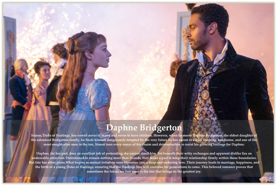 Daphne Bridgerton Simon, Duke of Hastings, has vowed never to marry and never to have children. However, when he meets Daphne Bridgerton, the eldest daughter of the esteemed Bridgerton family, he finds himself dangerously tempted by the very future he has sworn to avoid. Dashing, handsome, and one of the most sought-after men in the ton, Simon uses every ounce of his charm and determination to resist his growing feelings for Daphne.  Daphne, for her part, does an excellent job of pretending she cannot stand him. Yet beneath their witty exchanges and apparent dislike lies an undeniable attraction. Determined to remain nothing more than friends, they make a pact to keep their relationship firmly within those boundaries. But fate has other plans.What begins as mutual irritation soon blossoms into a deep and enduring love. Their journey leads to marriage, happiness, and the birth of a young Duke of Hastings, ensuring that the Hastings line will continue for generations to come. This beloved romance proves that sometimes the future we fear most is the one that brings us the greatest joy.
