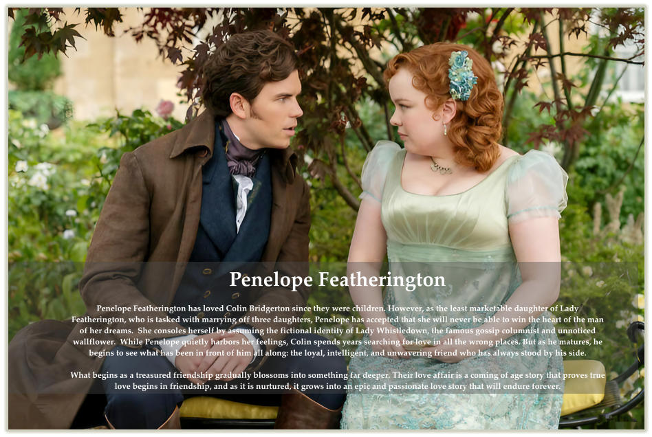 Penelope Featherington  Penelope Featherington has loved Colin Bridgerton since they were children. However, as the least marketable daughter of Lady Featherington, who is tasked with marrying off three daughters, Penelope has accepted that she will never be able to win the heart of the man of her dreams.  She consoles herself by assuming the fictional identity of Lady Whistledown, the famous gossip columnist and unnoticed wallflower.  While Penelope quietly harbors her feelings, Colin spends years searching for love in all the wrong places. But as he matures, he begins to see what has been in front of him all along: the loyal, intelligent, and unwavering friend who has always stood by his side.  What begins as a treasured friendship gradually blossoms into something far deeper. Their love affair is a coming of age story that proves true love begins in friendship, and as it is nurtured, it grows into an epic and passionate love story that will endure forever.