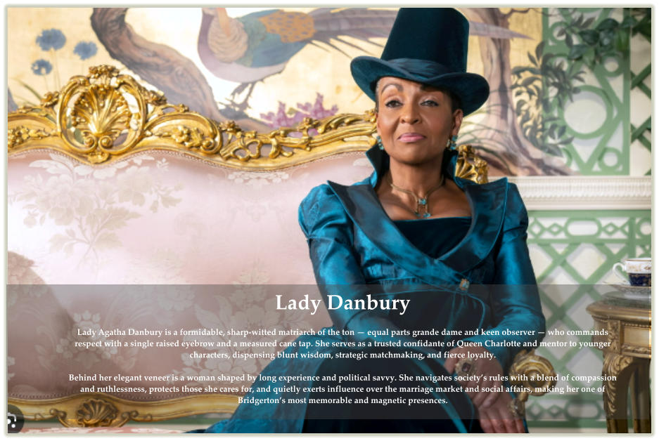Lady Danbury Lady Agatha Danbury is a formidable, sharp-witted matriarch of the ton — equal parts grande dame and keen observer — who commands respect with a single raised eyebrow and a measured cane tap. She serves as a trusted confidante of Queen Charlotte and mentor to younger characters, dispensing blunt wisdom, strategic matchmaking, and fierce loyalty. Behind her elegant veneer is a woman shaped by long experience and political savvy. She navigates society’s rules with a blend of compassion and ruthlessness, protects those she cares for, and quietly exerts influence over the marriage market and social affairs, making her one of Bridgerton’s most memorable and magnetic presences.