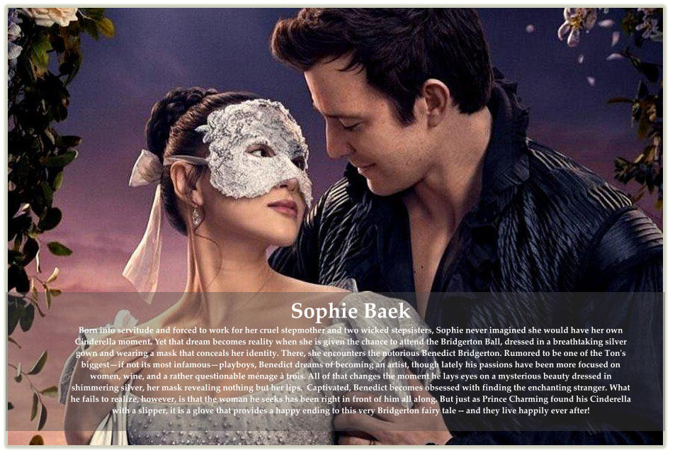 Sophie Baek Born into servitude and forced to work for her cruel stepmother and two wicked stepsisters, Sophie never imagined she would have her own Cinderella moment. Yet that dream becomes reality when she is given the chance to attend the Bridgerton Ball, dressed in a breathtaking silver gown and wearing a mask that conceals her identity. There, she encounters the notorious Benedict Bridgerton. Rumored to be one of the Ton's biggest—if not its most infamous—playboys, Benedict dreams of becoming an artist, though lately his passions have been more focused on women, wine, and a rather questionable ménage à trois. All of that changes the moment he lays eyes on a mysterious beauty dressed in shimmering silver, her mask revealing nothing but her lips.  Captivated, Benedict becomes obsessed with finding the enchanting stranger. What he fails to realize, however, is that the woman he seeks has been right in front of him all along. But just as Prince Charming found his Cinderella with a slipper, it is a glove that provides a happy ending to this very Bridgerton fairy tale -- and they live happily ever after!
