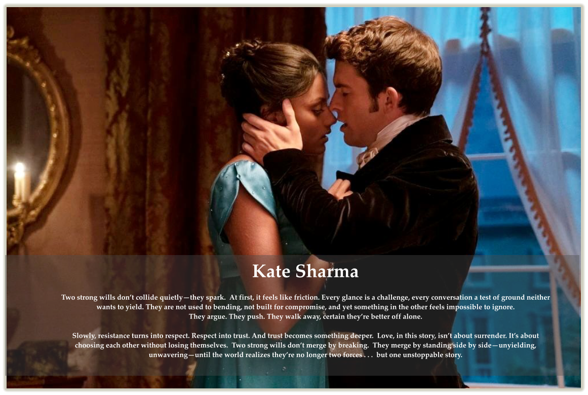 Kate Sharma  Two strong wills don�t collide quietly�they spark.  At first, it feels like friction. Every glance is a challenge, every conversation a test of ground neither wants to yield. They are not used to bending, not built for compromise, and yet something in the other feels impossible to ignore. They argue. They push. They walk away, certain they�re better off alone.  Slowly, resistance turns into respect. Respect into trust. And trust becomes something deeper.  Love, in this story, isn�t about surrender. It�s about choosing each other without losing themselves.  Two strong wills don�t merge by breaking.  They merge by standing side by side�unyielding, unwavering�until the world realizes they�re no longer two forces . . .  but one unstoppable story.